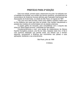 6
PREFÁCIO PARA 3ª EDIÇÃOPREFÁCIO PARA 3ª EDIÇÃOPREFÁCIO PARA 3ª EDIÇÃOPREFÁCIO PARA 3ª EDIÇÃO
Esta nova edição, primeira após o desencarne do autor, foi realizada com
a finalidade de proceder uma revisão dos termos científicos, principalmente da
nomenclatura de Anatomia Humana definida pela Federação Internacional das
Associações de Anatomistas, na cidade de São Paulo, em agosto de 1997.
Traz uma nova série de fotos, tendo como objetivo contribuir melhor com
os fins didáticos aos quais esta obra se propõe, mas mantém naturalmente a
posição dos modelos em conformidade com as edições anteriores.
O projeto gráfico foi renovado, para compatibilizar com o conjunto das
obras da “Série Edgard Armond”, publicadas por esta editora.
Complementarmente a isso, uma equipe de colaboradores da Aliança
Espírita Evangélica produziu uma fita de vídeo, baseada neste livro. A fita é
uma oportuna realização que permite ainda, aos leitores que a tenham
adquirido, acompanhar a dinâmica dos movimentos dos passes e suas
aplicações, facilitando o seu entendimento.
São Paulo, julho de 1999
A Editora
 