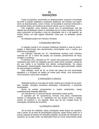60
23232323
RADIAÇÕESRADIAÇÕESRADIAÇÕESRADIAÇÕES
Todos os Espíritos, encarnados ou desencarnados, possuem a faculdade
de emitir e projetar radiações a quaisquer distâncias, por maiores que sejam;
entre os desencarnados, como é óbvio, tal faculdade é exercida livremente e
em sentido amplo, por ausência do entrave natural, que é o corpo físico.
Tais projeções, como também ocorre com os pensamentos, são tão
rápidas que ultrapassam mesmo a velocidade da luz e essa condição é que faz
supor possuírem os Espíritos o dom de ubiqüidade, isto é, o de estarem, ao
mesmo tempo, em dois lugares diferentes, coisa que, na realidade, jamais
ocorre.
As radiações podem ser mentais e fluídicas.
1) RADIAÇÕES MENTAIS
A radiação mental é um processo intelectual mediante o qual se emite e
projeta a determinado alvo pensamentos concordantes com o motivo que
determinou a projeção.
Um indivíduo colocado em “A”, mentalmente visualiza outro indivíduo
colocado em “B” e sobre ele projeta, por exemplo, pensamentos de força,
coragem e confiança.
O indivíduo alvo, colocado em “B”, mesmo não possuindo a sensibilidade
necessária para sentir as radiações que lhe estão sendo enviadas, recebe-as
em sua mente e se beneficia dos efeitos correspondentes. Se estava
enfraquecido, desencorajado, desanimado, sente-se agora estimulado, dotado
de nova energia e confiança.
Esta radiação, como se vê, no fundo não passa de uma transmissão
telepática e o processo se realiza de mente para mente, uma funcionando
como emissora, outra como receptora.
2) RADIAÇÕES FLUÍDICAS
Radiação fluídica é uma ação de ordem mística que consiste em se emitir,
pelo coração, vibrações amoráveis destinadas, normalmente, a beneficiar
necessitados.
Numa se emitem pensamentos e, noutra, sentimentos, coisas
qualitativamente bastante diferentes.
Um indivíduo em “A” acha-se doente, perturbado e pede auxílio.
O operador em “B” concentra-se, formula uma prece, mentalmente
focaliza o necessitado em “A”, estabelece em seu próprio íntimo o desejo
sincero de auxiliá-lo e, em seguida, deixa que de seu coração fluam as
ondulações vibratórias de reconforto.
3) CORAÇÃO E MENTE
Se se trata de moléstias, essas ondulações serão fluidos de equilíbrio,
vida e saúde; se se trata de perturbações psíquicas, esses fluidos serão luz e
pureza capazes de destruir as vibrações pesadas, provindas de obsessores ou
vampiros; se se trata, enfim, de depressão física ou moral, esses fluidos serão
 