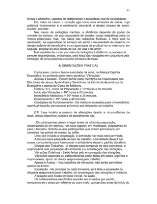 61
forças e otimismo, capazes de restabelecer a tonalidade vital do necessitado.
Em todos os casos, o coração age como uma emissora de ondas, cuja
potência fundamental é o sentimento amorável, o desejo sincero de servir,
auxiliar, socorrer.
Nos casos de radiações mentais, a eficiência depende do poder de
vontade do emissor, de sua capacidade de projetar ondas telepáticas mais ou
menos poderosas; mas, nos casos das radiações fluídicas, a força está no
sentimento, na capacidade do emissor em sentir a necessidade do próximo, no
desejo ardente de beneficiá-lo e na capacidade de produzir em si mesmo e, em
seguida, projetar ao alvo ondas de luz, de vida e de amor.
Nas sessões de curas, por meio de radiações à distância, o processo é
sempre engrandecido, avolumado, pela força das vibrações em conjunto e pela
formação de uma poderosa corrente emissora de base.
4) ORIENTAÇÕES PRATICAS
O processo, como o temos executado há anos, na Aliança Espírita
Evangélica, é conhecido pelo termo genérico “Vibrações”.
Acesso à Sessão - Podem tomar parte membros da Fraternidade dos
Discípulos de Jesus, Aprendizes e Servidores da Escola de Aprendizes do
Evangelho e alunos do Curso de Médiuns.
Horário (17) - Início da Preparação = 10º horas e 00 minutos.
Início das Vibrações = 10º horas e 20 minutos.
Intercâmbio Mediúnico = 10º horas e 35 minutos.
Encerramento = 10º horas e 40 minutos.
Condições de Funcionamento - Os médiuns escalados para o intercâmbio
espiritual deverão permanecer próximos aos dirigentes do trabalho.
(17) Esse horário é passivo de alterações devido a circunstâncias de
local, tempo disponível, número de atendimento, etc.
Os participantes devem chegar antes do início da preparação,
conservando-se em silêncio, nos seus lugares, em meditação, preparando-se
para o trabalho. Solicita-se aos participantes que evitem permanecer em
conversa nas portas de acesso ao salão.
Uma vez iniciada a preparação, a admissão não mais será permitida.
A música será adequada ao tipo de trabalho; a tonalidade deverá ser
suave, concorrendo para harmonizar o ambiente e elevar o padrão vibratório.
Direção dos Trabalhos - A direção será composta de dois elementos: o
responsável pela preparação do ambiente e o encarregado das vibrações.
Vibrações Coletivas - Serão feitas pelo encarregado das vibrações.
Vibrações especiais ou extraordinárias serão feitas em casos urgentes e
imprevisíveis, ajuízo do diretor responsável pelo trabalho.
Apelos e Avisos - Nos trabalhos de vibrações, não serão permitidos
apelos ou avisos.
Escalação - No princípio de cada trimestre, será feita a escalação do
dirigente responsável pelo trabalho, do encarregado das vibrações e médiuns.
A relação será fixada em local visível, no salão.
Os colaboradores escolhidos deverão ser avisados por escrito,
renovando-se o aviso por telefone ou outro meio, quinze dias antes do início do
 