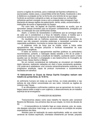 63
socorro a regiões de sombras, para a redenção de Espíritos sofredores ou
escravizados; nestes casos, a assembléia emite tais fluidos, focalizando o alvo
à distância e a projeção se faz na forma de uma torrente de luz que segue
fundindo as sombras e atingindo a meta: ao toque dessa luz, os Espíritos
sofredores ganham energias novas e sob a projeção dela conseguem fugir,
libertando-se dessas regiões de padecimento, sendo, então, encaminhados a
instituições de auxílio e regeneração do Espaço.
Por outro lado, há legiões de Espíritos dedicados ao auxílio, que se
aproveitam dessas emissões para se lançarem confiadamente, protegidos por
elas, na realização de suas santificantes tarefas.
Assim, o número de necessitados e sofredores que se consegue salvar
de cada vez é considerável e a força do trabalho cresce, à medida que a
corrente se avoluma com o ingresso de novos trabalhadores nos planos.
Os resultados são os melhores possíveis, sobretudo para centros do
interior que não possuem correntes poderosas e necessitam aumentar sua
capacidade auxiliadora, mormente no campo das curas espirituais.
A poderosa onda de força que se irradia, supre a todos estes
agrupamentos das energias psíquicas e fluídicas necessárias às suas
realizações evangélicas.
A todos os centros e agrupamentos espíritas (públicos ou particulares)
recomendamos, portanto, a realização destas sessões a fim de se poder ir
aumentando cada vez mais a amplitude do trabalho, auxiliando assim a todos
aqueles que se devotam à propagação e aos testemunhos do Evangelho de
Jesus Cristo, Nosso Senhor e Mestre.
Se um número considerável de instituições se vincularem em trabalhos
desta natureza, realizando radiações em dias e horas previamente ajustadas,
(18) poder-se-á estabelecer uma corrente extraordinariamente poderosa e de
progressiva amplitude, capaz de produzir inumeráveis e surpreendentes
resultados em beneficio
18 Habitualmente os Grupos da Aliança Espírita Evangélica realizam este18 Habitualmente os Grupos da Aliança Espírita Evangélica realizam este18 Habitualmente os Grupos da Aliança Espírita Evangélica realizam este18 Habitualmente os Grupos da Aliança Espírita Evangélica realizam este
trabalho às quintastrabalho às quintastrabalho às quintastrabalho às quintas----feiras, às 19:30 hs.feiras, às 19:30 hs.feiras, às 19:30 hs.feiras, às 19:30 hs.
do sofrimento humano em todas as suas formas, na crosta planetária e nas
esferas de vida inferior concentradas em seu redor, incluindo as regiões do
Umbral e das Trevas.
E as dificuldades e sofrimentos coletivos que se aproximam do mundo a
largos passos estão a exigir e com urgência, o desenvolvimento de um trabalho
espiritual de tal envergadura.
7) PARECER DE BEZERRA
Transcrevemos abaixo como esse trabalho foi descrito pelo venerável
Bezerra de Menezes, nos primeiros dias da sua criação, no inicio da década de
50:
“... A transcendência do trabalho foge ao vosso alcance, pois, às vezes,
não desejais vislumbrar mais longe, ou vos acomodais na condição de simples
expectadores dos fatos.
Atraídos para tal realização da seara espiritualista, estão ao vosso lado
centenas de núcleos espirituais, orientados diretamente por Ismael, preposto
 