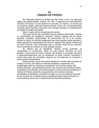 67
24242424
CÂMARA DE PASSESCÂMARA DE PASSESCÂMARA DE PASSESCÂMARA DE PASSES
Na Federação Espírita do Estado de São Paulo, como uma aplicação
prática dos passes diretos, criamos, em 1947, o organismo que denominamos
“Câmara de Passes”. É uma espécie de santuário, ou melhor, um recinto que
se conserva isolado, destinado exclusivamente a este uso, convenientemente
imantado pelos Espíritos, possuindo uma vibração elevada e constantemente
carregado de fluidos purificados.
Não é o lugar comum de aplicação de passes.
Para esse recinto são remetidas todas as pessoas perturbadas, doentes
ou necessitadas de assistência espiritual, inclusive aquelas que se acham
abatidas, cansadas, desanimadas. Ali permanecem de 15 a 30 minutos,
durante os quais os Espíritos destacados para essa piedosa tarefa assistem a
todos segundo as necessidades de cada um: aplicam-lhes passes diretamente
do plano invisível e lhes transmitem todo o conforto moral de que carecem,
sem a presença de médiuns ou outra qualquer pessoa.
No silêncio que se estabelece naquele recinto purificado, os
necessitados se concentram, fazem as suas preces, formulam os seus
pedidos, muitas vezes de ordem material, não importa, e comungam fervorosa
e desembaraçadamente com os benfeitores do plano invisível, recebendo o
quanto lhes pode ser concedido, segundo as circunstâncias do momento e
suas próprias necessidades.
Esse processo, que já vem sendo adotado em muitas casas espíritas do
Estado e do País, tem dado os melhores resultados e representa uma
simplificação ideal dos métodos de assistência, comumente usados. Nos
Centros Espíritas, principalmente durante o dia, quando não há médiuns aptos
a atenderem aos doentes, dando-lhes passes e outras formas de assistência, a
Câmara de Passes preenche uma grande lacuna e resolve inúmeras
dificuldades de assistência ao público em geral, com a circunstância relevante
de que se pode ter a certeza de que a assistência dada nessas câmaras é a
mais perfeita possível, por vir diretamente dos Espíritos protetores.
 