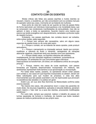 68
25252525
CONTATO COM OS DOENTESCONTATO COM OS DOENTESCONTATO COM OS DOENTESCONTATO COM OS DOENTES
Muitas criticas são feitas aos passes espíritas e muitos doentes se
recusam, mesmo, a recebê-los, por não concordarem com os contatos manuais
do operador sobre seu corpo, mormente em se tratando de mulheres.
Esse ponto de vista tem razão de ser quando se trata de passes feitos
de forma reprovável, por indivíduos inescrupulosos e de moralidade baixa, que
se comprazem nas condenáveis manifestações da sensualidade, mas não se
aplicam, é claro, a todos os operadores, havendo mesmo uma maioria que
exerce sua tarefa evangélica com desprendimento, seriedade e profunda noção
de respeito humano.
Entretanto, nos passes espirituais, tais contatos devem ser evitados,
entre outras razões, pelas seguintes:
1 — Porque nem sempre são necessários, salvo em alguns casos
especiais de passes locais ou de curas pelo sopro.
2 — Porque o contato, em se tratando de sexos opostos, pode produzir
sensualismo.
3 — Porque o pensamento ou impressão sensual, desde que ocorram,
modificam a natureza do fluido a transmitir, carregandoo de vibrações
altamente negativas, prejudiciais tanto aos doentes como aos operadores.
4 — Porque nestes casos, os Espíritos inferiores são atraídos,
imediatamente, por tais vibrações negativas e interferem, aumentando as
perturbações. Os ambientes em que comumente agem indivíduos
inescrupulosos se transformam, em breve, em verdadeiros antros de corrupção
psíquica.
5 — Porque, mesmo nos casos de curas espirituais, com passes
fornecidos por Espíritos desencarnados incorporados em médiuns, tais
sentimentos representam forte barreira à sua aproximação ou incorporação.
Por todas estas razões, portanto, os operadores devem evitar passes
com contato e, nos casos em que Espíritos incorporados os adotam, devem ser
feitas solicitações para que mudem de processo, à vista dos altos
inconvenientes que tais passes acarretam e da má repercussão que provocam
na assistência das sessões e no público em geral.
André Luiz, em sua obra Nos Domínios da Mediunidade confirma estes
ensinos dizendo:
“Na maioria dos casos, não precisamos tocar o corpo dos pacientes de
modo direto. Os recursos magnéticos, aplicados à reduzida distância, penetram
assim mesmo o ‘halo vital’ ou a aura dos doentes, provocando modificações
subitâneas.”
Por outro lado, sempre que possível, realizar o trabalho de passes em
turmas separadas de homens e mulheres, de maneira que todos recebam
passes de médiuns pertencentes ao seu próprio sexo.
 