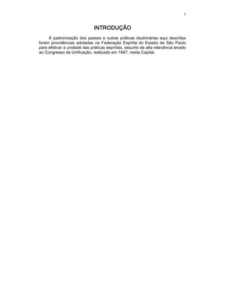 7
INTRODUÇÃOINTRODUÇÃOINTRODUÇÃOINTRODUÇÃO
Á padronização dos passes e outras práticas doutrinárias aqui descritas
foram providências adotadas na Federação Espírita do Estado de São Paulo
para efetivar a unidade das práticas espíritas, assunto de alta relevância levado
ao Congresso de Unificação, realizado em 1947, nesta Capital.
 