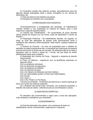 70
b) Comentário simples das palavras ouvidas, aproveitando-se para dar
algumas rápidas explicações sobre o passe, Evangelho no Lar, Escola de
Aprendizes, etc.
c) Prece de abertura dos trabalhos de passes.
d) Vibrações em beneficio dos necessitados.
4) PREPARAÇÃO DOS PASSISTAS
Concomitantemente à evangelização dos atendidos, os trabalhadores
realizam também a sua preparação na Câmara de Passes, para a qual
sugerimos o seguinte esquema básico:
a) Limpeza dos Trabalhadores - Os componentes do grupo deverão
aplicar passes de limpeza uns nos outros, antes de adentrarem o recinto do
trabalho.
b) Preparação Preliminar - Os trabalhadores deverão, em seguida, se
dirigir ao local das aplicações de passes onde permanecerão lendo e
meditando até a abertura, sendo prejudicial, neste ínterim, qualquer espécie de
conversa.
c) Sintonia da Corrente - Ao início da preparação para o trabalho de
aplicação do passe propriamente dito, é importante que cada grupo de passista
procure harmonizar os fluidos da sua corrente. Os elementos dão-se as mãos e
aguardam mais ou menos o tempo de 1 minuto, até que todos se sintam
perfeitamente aptos para o trabalho.
d) Reativação dos Centros de Força - Segundo o esquema já descrito
anteriormente.
e) Prece de Abertura - Ligando-se com os benfeitores espirituais na
seguinte ordem:
Com os protetores individuais;
Com os elementos da segurança;
Com os protetores do trabalho;
Com os mentores da Casa;
Com o Dr. Bezerra de Menezes (corrente médica);
Com as Fraternidades (proferir a Prece das Fraternidades);
Com Ismael;
Com Jesus; e
Com o Pai. Proferir um Pai Nosso.
f) Exame do Ambiente - Finalmente providencia-se o exame espiritual do
local, com auxilio dos médiuns presentes.
Se o ambiente não estiver limpo, iluminado, com protetores presentes, o
trabalho não pode ser aberto, voltando-se para as concentrações e preces.
5) ASSISTENCIA ESPIRITUAL
Os atendidos são encaminhados a seguir para o local das aplicações,
onde receberão a assistência que necessitam.
6) ENCERRAMENTO
Ao final das aplicações dos passes, com a presença de todos os
trabalhadores, faz-se o encerramento, sugerindo-se o esquema:
 