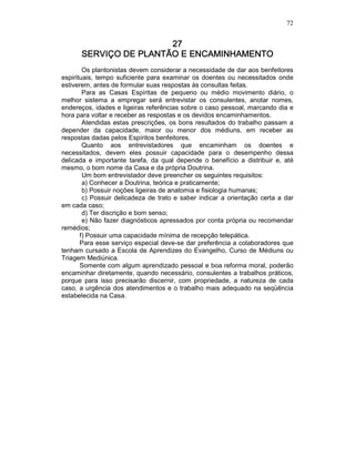 72
27272727
SERVIÇO DE PLANTÃO E ENCAMINHAMENTOSERVIÇO DE PLANTÃO E ENCAMINHAMENTOSERVIÇO DE PLANTÃO E ENCAMINHAMENTOSERVIÇO DE PLANTÃO E ENCAMINHAMENTO
Os plantonistas devem considerar a necessidade de dar aos benfeitores
espirituais, tempo suficiente para examinar os doentes ou necessitados onde
estiverem, antes de formular suas respostas às consultas feitas.
Para as Casas Espíritas de pequeno ou médio movimento diário, o
melhor sistema a empregar será entrevistar os consulentes, anotar nomes,
endereços, idades e ligeiras referências sobre o caso pessoal, marcando dia e
hora para voltar e receber as respostas e os devidos encaminhamentos.
Atendidas estas prescrições, os bons resultados do trabalho passam a
depender da capacidade, maior ou menor dos médiuns, em receber as
respostas dadas pelos Espíritos benfeitores.
Quanto aos entrevistadores que encaminham os doentes e
necessitados, devem eles possuir capacidade para o desempenho dessa
delicada e importante tarefa, da qual depende o benefício a distribuir e, até
mesmo, o bom nome da Casa e da própria Doutrina.
Um bom entrevistador deve preencher os seguintes requisitos:
a) Conhecer a Doutrina, teórica e praticamente;
b) Possuir noções ligeiras de anatomia e fisiologia humanas;
c) Possuir delicadeza de trato e saber indicar a orientação certa a dar
em cada caso;
d) Ter discrição e bom senso;
e) Não fazer diagnósticos apressados por conta própria ou recomendar
remédios;
f) Possuir uma capacidade mínima de recepção telepática.
Para esse serviço especial deve-se dar preferência a colaboradores que
tenham cursado a Escola de Aprendizes do Evangelho, Curso de Médiuns ou
Triagem Mediúnica.
Somente com algum aprendizado pessoal e boa reforma moral, poderão
encaminhar diretamente, quando necessário, consulentes a trabalhos práticos,
porque para isso precisarão discernir, com propriedade, a natureza de cada
caso, a urgência dos atendimentos e o trabalho mais adequado na seqüência
estabelecida na Casa.
 
