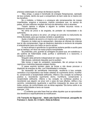 74
preciosa colaboração no campo da literatura espírita:
“Meu amigo, o passe é transfusão de energias fisiopsíquicas, operação
de boa vontade, dentro da qual o companheiro do bem cede de si mesmo em
teu beneficio.
Se a moléstia, a tristeza e a amargura são remanescentes de nossas
imperfeições, enganos e excessos, importa considerar que, no serviço do
passe, as tuas melhoras resultam da troca de elementos vivos e atuantes.
Trazem detritos e aflições e alguém te confere recursos novos e
bálsamos reconfortantes.
No clima da prova e da angústia, és portador da necessidade e do
sofrimento.
Na esfera da prece e do amor, um amigo se converte no instrumento da
Infinita Bondade, para que recebas remédio e assistência.
Ajuda o trabalho de socorro a ti mesmo com o esforço da limpeza interna.
Esquece os males que te apoquentam, desculpa as ofensas de criaturas
que te não compreendem, foge ao desânimo destrutivo e enche-te de simpatia
e entendimento para com todos os que te cercam.
O mal é sempre a ignorância e a ignorância reclama perdão e auxilio para
que se desfaça, em favor da nossa própria tranqüilidade.
Se pretendes, pois, guardar as vantagens do passe que, em substância, é
ato sublime de fraternidade cristã, purifica o sentimento e o raciocínio, o
coração e o cérebro.
Ninguém deita alimento indispensável em vaso impuro.
Não abuses, sobretudo daqueles que te auxiliam.
Não tomes o lugar do verdadeiro necessitado, tão só porque os teus
caprichos e melindres pessoais estejam feridos.
O passe exprime também gasto de forças e não deves provocar o
dispêndio de energias do Alto, com infantilidades e ninharias.
Se necessitas de semelhante intervenção, recolhe-te à boa vontade,
centraliza a tua expectativa nas fontes celestes do suprimento divino, humilha-
te, conservando a receptividade edificante, inflama o teu coração na confiança
positiva e, recordando suprimento divino, humilha-te, conservando a
receptividade edificante, inflama o teu coração na confiança positiva e,
recordando que alguém vai arcar com o peso de tuas aflições, retifica o teu
caminho, considerando igualmente o sacrifício incessante de Jesus por nós
todos, porque, de conformidade com as letras sagradas “Ele tomou sobre si as
nossas enfermidades e lavou as nossas
doenças.” (19)
- É evidente que esta frase final se refere àqueles que se aproveitaram
dos beneficios e espiritualmente se modificaram.
(19) Transcrito de(19) Transcrito de(19) Transcrito de(19) Transcrito de SegueSegueSegueSegue----me!...me!...me!...me!... ditado pelo Espíritoditado pelo Espíritoditado pelo Espíritoditado pelo Espírito Emmanuel, psicografia deEmmanuel, psicografia deEmmanuel, psicografia deEmmanuel, psicografia de
Francisco C. Xavier, Ed. O Clarim. (Nota da Editora)Francisco C. Xavier, Ed. O Clarim. (Nota da Editora)Francisco C. Xavier, Ed. O Clarim. (Nota da Editora)Francisco C. Xavier, Ed. O Clarim. (Nota da Editora)
 