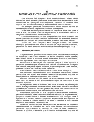 75
29292929
DIFERENÇA ENTRE MAGNETISMO E HIPNOTISMODIFERENÇA ENTRE MAGNETISMO E HIPNOTISMODIFERENÇA ENTRE MAGNETISMO E HIPNOTISMODIFERENÇA ENTRE MAGNETISMO E HIPNOTISMO
Este trabalho não comporta muito desenvolvimento porém, como
mesmo nos meios espíritas, permanece muita confusão a respeito destas duas
modalidades de aplicações fluido-telepáticas, julgamos útil escrever este
capítulo para assinalar as diferenças existentes entre uma e outra coisa.
Por exemplo: quando se fala em hipnose, não se sabe se se trata de
fenômeno provocado ou espontâneo, hipnótico ou magnético.
Muita tinta tem sido gasta tratando das diferenças entre uma coisa e
outra e hoje, nos meios cultos do espiritualismo, é considerado clássico e
obrigatório o conhecimento destas diferenças.
O hipnotismo oficializou-se com o inglês Braid, que assim o definiu: “um
estado particular do sistema nervoso, determinado por manobras artificiais
tendendo pela paralisia dos centros nervosos, a destruir o equilíbrio nervoso”.
Durand de Gross completou esta definição dizendo: “um estado
fisiológico que consiste num acúmulo anormal de força nervosa no cérebro,
provocado por meios artificiais, ou resultante de um estado patológico”. (20)
(20) O histerismo, por exemplo.(20) O histerismo, por exemplo.(20) O histerismo, por exemplo.(20) O histerismo, por exemplo.
A ação hipnótica, portanto, visa o cérebro, onde provoca uma acumulação
de fluidos que, a seu turno, determina um estado congestivo fluídico cerebral;
este estado destrói a atividade mental consciente, nulifica o pensamento,
deixando o paciente à inteira disposição do operador.
Hipnotização e fascinação são sinônimos porque o sono hipnótico é
provocado justamente por processos que cansam ou deslumbram os órgãos
dos sentidos: fixação de objetos brilhantes, superfícies polidas, luzes, rumores,
posições forçadas dos olhos ou, ainda, sugestões.
Como exemplo, veja-se a demonstração prática ao fim do capítulo.
Por outro lado, o hipnotismo não busca somente o bem-estar do homem
pela cura de seus males, mas também a exibição de fenômenos psíquicos ou
meras pesquisas do campo subjetivo da alma humana.
Portanto, conforme seu uso, poderá ser ou não nocivo à saúde e ao bem-
estar físico do homem e não ajunta elemento algum de colaboração à sua
evolução espiritual.
O magnetismo, bem ao contrário, em todos os casos de perturbações
físicas, busca justamente o restabelecimento do equilíbrio nervoso e não serve
para exibições, sobretudo pelo fato, já explicado de que seus resultados não se
apresentam imediatamente, mas são demorados e discretos.
Enquanto os hipnotistas, diz Bué, “dirigindo-se especialmente no cérebro,
procuram lançar fora do seu equilíbrio os centros nervosos, os magnetizadores,
poupando cuidadosamente o encéfalo e concentrando toda sua ação sobre o
epigastro e o sistema nervoso ganglionar, empenham-se em equilibrar da
melhor maneira a corrente nervosa, de modo a obterem a mais elevada
expressão da autonomia funcional do ser”.
No estado sonambúlico, que ambos provocam, se bem que por processos
dessemelhantes, as diferenças são ainda mais notáveis: no sonambulismo
provocado hipnoticamente, o sensitivo, ao invés de estar concentrado,
devaneia e, por isso, é estéril no que se refere a manifestações psíquicas de
 