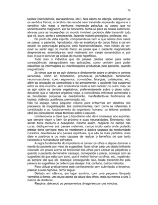 76
lucidez (clarividência, clariaudiência, etc.). Nos casos de letargia, extinguem-se
os sentidos físicos; o cérebro não recebe nem transmite impressão alguma e o
sensitivo não reage a nenhuma impressão psíquica; ao passo que no
sonambulismo magnético, ele se concentra, fecha-se para as coisas exteriores,
abre-as para as impressões do mundo invisível, podendo dele transmitir tudo
que vê, ouve, sente e compreende, fazendo mesmo predições, profecias, etc.
Do ponto de vista espírita, compreende-se bem o que nestes dois casos
se passa: o paciente, hipnotizado, não se exterioriza do corpo físico e cai em
estado de perturbação psíquica; está hipersensibilizado, mas inibido de ver,
ouvir ou sentir algo do mundo físico; ao passo que o paciente magnetizado
desprende-se, exterioriza-se; está realmente em transe sonambúlico e, por
isso, é que é sensível às coisas do mundo hiperfísico.
Tudo isso o indivíduo que dá passes precisa saber para evitar
conseqüências desagradáveis nas aplicações, como também para poder
classificar as informações ou manifestações produzidas pelo paciente, quando
magnetizado.
Já vimos que se se agir violenta e diretamente sobre o cérebro e centros
sensoriais, como no hipnotismo, provoca-se perturbações: fenômenos
neuromusculares, como espasmos, convulsões, letargias, catalepsias, etc.,
além da anulação da consciência e do pensamento; o paciente fica suspenso
entre os dois mundos, sem consciência neste e sem lucidez no outro; mas, se
se agir sobre os centros vegetativos, preferentemente sobre o plexo solar,
deixando que a natureza orgânica reaja, a consciência individual aumentará e
as faculdades psíquicas se desdobrarão, manifestanto-se fenômenos de
lucidez: vidência, audiência, premonição, etc.
Não há espaço neste pequeno volume para entrarmos em detalhes dos
processos de magnetização; tais conhecimentos, bem como os referentes à
constituição e ao funcionamento do organismo humano, os leitores poderão
obtê-los consultando obras técnicas sobre o assunto.
Limitamo-nos a dizer que o hipnotismo não deve interessar aos espíritas,
que sempre visam o bem do próximo e suas necessidades. Entretanto, não
sendo bons médiuns e desejando, mesmo assim, cooperar no campo das
curas, dediquem-se aos passes materiais, campo muito vasto onde poderão
prestar bons serviços; mas se receberam a dádiva sagrada da mediunidade
curadora, devotem-se aos passes espirituais, que são os mais perfeitos, mais
úteis e positivos e os mais capazes de realizar o beneficio de que tanto
necessita a humanidade sofredora.
A regra fundamental do hipnotismo é cansar os olhos e depois dominar a
mente do paciente por meio de sugestões: fazer olhar para um objeto brilhante
colocado um pouco acima da horizontal dos olhos para cansar as pálpebras e
quando o paciente demonstrar cansaço, começando a piscar, começar com as
sugestões de que está com sono, que é melhor fechar os olhos, etc., repetindo-
as sempre até que ele obedeça; conseguindo isso, basta transmitir-lhe pela
palavra as sugestões ou ordens que desejar. Há, contudo, outros métodos.
Para utilizar praticamente este conhecimento sem submissão a terceiros,
praticar a auto-hipnose, como segue:
Deitado em silêncio, em lugar sombrio, com uma pequena lâmpada
vermelha à frente, um pouco acima da altura dos olhos, mais ou menos a uns 3
metros de distância.
Respirar, deixando os pensamentos divagarem por uns minutos.
 
