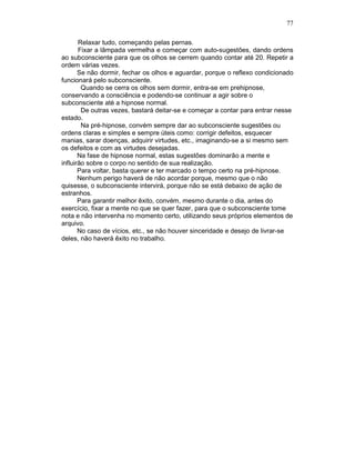 77
Relaxar tudo, começando pelas pernas.
Fixar a lâmpada vermelha e começar com auto-sugestões, dando ordens
ao subconsciente para que os olhos se cerrem quando contar até 20. Repetir a
ordem várias vezes.
Se não dormir, fechar os olhos e aguardar, porque o reflexo condicionado
funcionará pelo subconsciente.
Quando se cerra os olhos sem dormir, entra-se em prehipnose,
conservando a consciência e podendo-se continuar a agir sobre o
subconsciente até a hipnose normal.
De outras vezes, bastará deitar-se e começar a contar para entrar nesse
estado.
Na pré-hipnose, convém sempre dar ao subconsciente sugestões ou
ordens claras e simples e sempre úteis como: corrigir defeitos, esquecer
manias, sarar doenças, adquirir virtudes, etc., imaginando-se a si mesmo sem
os defeitos e com as virtudes desejadas.
Na fase de hipnose normal, estas sugestões dominarão a mente e
influirão sobre o corpo no sentido de sua realização.
Para voltar, basta querer e ter marcado o tempo certo na pré-hipnose.
Nenhum perigo haverá de não acordar porque, mesmo que o não
quisesse, o subconsciente intervirá, porque não se está debaixo de ação de
estranhos.
Para garantir melhor êxito, convém, mesmo durante o dia, antes do
exercício, fixar a mente no que se quer fazer, para que o subconsciente tome
nota e não intervenha no momento certo, utilizando seus próprios elementos de
arquivo.
No caso de vícios, etc., se não houver sinceridade e desejo de livrar-se
deles, não haverá êxito no trabalho.
 