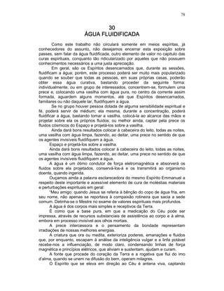 78
30303030
ÁGUA FLUIDIFICADAÁGUA FLUIDIFICADAÁGUA FLUIDIFICADAÁGUA FLUIDIFICADA
Como este trabalho não circulará somente em meios espíritas, já
conhecedores do assunto, não desejamos encerrar esta exposição sobre
passes, sem falar da água fluidificada, outro elemento de valor no capitulo das
curas espirituais, conquanto tão ridicularizado por aqueles que não possuem
conhecimentos necessários a uma justa apreciação.
Em geral, são os Espíritos desencarnados que, durante as sessões,
fluidificam a água; porém, este processo poderá ser muito mais popularizado
quando se souber que todas as pessoas, em suas próprias casas, poderão
obter essa água curativa, bastando proceder da seguinte forma:
individualmente, ou em grupo de interessados, concentrem-se, formulem uma
prece e, colocando uma vasilha com água pura, no centro da corrente assim
formada, aguardem alguns momentos, até que Espíritos desencarnados,
familiares ou não daquele lar, fluidifiquem a água.
Se no grupo houver pessoa dotada de alguma sensibilidade espiritual e
fé, poderá servir de médium; ela mesma, durante a concentração, poderá
fluidificar a água, bastando tomar a vasilha, colocá-la ao alcance das mãos e
projetar sobre ela os próprios fluidos; ou melhor ainda, captar pela prece os
fluidos cósmicos do Espaço e projetá-los sobre a vasilha.
Ainda dará bons resultados colocar à cabeceira do leito, todas as noites,
uma vasilha com água limpa, fazendo, ao deitar, uma prece no sentido de que
os agentes invisíveis fluidifiquem a água.
Espaço e projetá-los sobre a vasilha.
Ainda dará bons resultados colocar à cabeceira do leito, todas as noites,
uma vasilha com água limpa, fazendo, ao deitar, uma prece no sentido de que
os agentes invisíveis fluidifiquem a água.
A água é um ótimo condutor de força eletromagnética e absorverá os
fluidos sobre ela projetados, conservá-los-á e os transmitirá ao organismo
doente, quando ingerida.
Ouçamos ainda a palavra esclarecedora do mesmo Espírito Emmanuel a
respeito deste importante e acessível elemento de cura de moléstias materiais
e perturbações espirituais em geral:
“Meu amigo: quando Jesus se referia à bênção do copo de água fria, em
seu nome, não apenas se reportava à compaixão rotineira que sacia a sede
comum. Detinha-se o Mestre no exame de valores espirituais mais profundos.
A água é dos corpos mais simples e receptivos da Terra.
É como que a base pura, em que a medicação do Céu pode ser
impressa, através de recursos substanciais de assistência ao corpo e à alma,
embora em processo invisível aos olhos mortais.
A prece intercessora e o pensamento da bondade representam
irradiações de nossas melhores energias.
A criatura que ora ou medita, exterioriza poderes, emanações e fluidos
que, por enquanto, escapam à análise da inteligência vulgar e a linfa potável
recebe-nos a influenciação, de modo claro, condensando linhas de força
magnética e princípios elétricos, que aliviam e sustentam, ajudam e curam.
A fonte que procede do coração da Terra e a rogativa que flui do imo
d’alma, quando se unem na difusão do bem, operam milagres.
O Espírito que se eleva em direção ao Céu é antena viva, captando
 