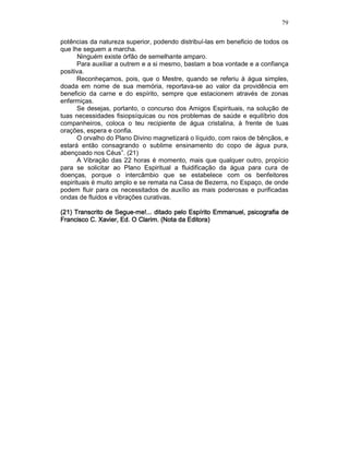 79
potências da natureza superior, podendo distribuí-las em beneficio de todos os
que lhe seguem a marcha.
Ninguém existe órfão de semelhante amparo.
Para auxiliar a outrem e a si mesmo, bastam a boa vontade e a confiança
positiva.
Reconheçamos, pois, que o Mestre, quando se referiu à água simples,
doada em nome de sua memória, reportava-se ao valor da providência em
beneficio da carne e do espírito, sempre que estacionem através de zonas
enfermiças.
Se desejas, portanto, o concurso dos Amigos Espirituais, na solução de
tuas necessidades fisiopsíquicas ou nos problemas de saúde e equilíbrio dos
companheiros, coloca o teu recipiente de água cristalina, à frente de tuas
orações, espera e confia.
O orvalho do Plano Divino magnetizará o líquido, com raios de bênçãos, e
estará então consagrando o sublime ensinamento do copo de água pura,
abençoado nos Céus”. (21)
A Vibração das 22 horas é momento, mais que qualquer outro, propício
para se solicitar ao Plano Espiritual a fluidificação da água para cura de
doenças, porque o intercâmbio que se estabelece com os benfeitores
espirituais é muito amplo e se remata na Casa de Bezerra, no Espaço, de onde
podem fluir para os necessitados de auxílio as mais poderosas e purificadas
ondas de fluidos e vibrações curativas.
(21) Transcrito de(21) Transcrito de(21) Transcrito de(21) Transcrito de SegueSegueSegueSegue----me!...me!...me!...me!... ditado pelo Espírito Emmanuel, psicografia deditado pelo Espírito Emmanuel, psicografia deditado pelo Espírito Emmanuel, psicografia deditado pelo Espírito Emmanuel, psicografia de
FraFraFraFrancisco C. Xavier, Ed. O Clarim. (Nota da Editora)ncisco C. Xavier, Ed. O Clarim. (Nota da Editora)ncisco C. Xavier, Ed. O Clarim. (Nota da Editora)ncisco C. Xavier, Ed. O Clarim. (Nota da Editora)
 