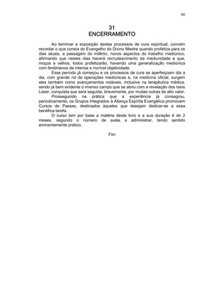 80
31313131
ENCERRAMENTOENCERRAMENTOENCERRAMENTOENCERRAMENTO
Ao terminar a exposição destes processos de cura espiritual, convém
recordar o que consta do Evangelho do Divino Mestre quando profetiza para os
dias atuais, a passagem do milênio, novos aspectos do trabalho mediúnico,
afirmando que nestes dias haverá recrudescimento da mediunidade e que,
moços e velhos, todos profetizarão, havendo uma generalização mediúnica
com fenômenos de intensa e incrível objetividade.
Esse período já começou e os processos de cura se aperfeiçoam dia a
dia, com grande rol de operações mediúnicas e, na medicina oficial, surgem
eles também como avançamentos notáveis, inclusive na terapêutica médica,
sendo já bem evidente o imenso campo que se abriu com a revelação dos raios
Laser, conquista que será seguida, brevemente, por muitas outras de alto valor.
Prosseguindo na prática que a experiência já consagrou,
periodicamente, os Grupos Integrados à Aliança Espírita Evangélica promovem
Cursos de Passes, destinados àqueles que desejam dedicar-se a essa
benéfica tarefa.
O curso tem por base a matéria deste livro e a sua duração é de 2
meses, segundo o número de aulas a administrar, tendo sentido
eminentemente prático.
Fim
 