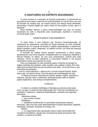 9
1111
O SANTUÁRIO DO ESPÍRITO ENCARNADOO SANTUÁRIO DO ESPÍRITO ENCARNADOO SANTUÁRIO DO ESPÍRITO ENCARNADOO SANTUÁRIO DO ESPÍRITO ENCARNADO
O corpo humano é o santuário do Espírito encarnado e o instrumento de
que este se serve para o exercício de suas atividades no mundo físico; por isso
foi formado de maneira que, ao mesmo tempo que exerça essas atividades,
permaneça o Espírito ligado por vários meios ao seu próprio mundo, que é o
espiritual.
Disso também decorre a grave responsabilidade que toca ao homem
encarnado de zelar e responder pela conservação, equilíbrio e harmonia
funcional desse corpo.
CONSTITUIÇÃO E FUNCIONAMENTO
O corpo físico é uma máquina que funciona ininterruptamente, do
nascimento ao desencarne, acionada por forças hauridas do meio ambiente;
constitui-se de um conjunto de tecidos e órgãos especializados e autônomos,
porém mantidos unidos, integrados, no sistema comum, por força da presença
do Espírito encarnado.
É formado de matéria densa (energia condensada a vários graus),
apresentando uma forma tangível, modelada sobre um arcabouço resistente e
flexível rodeado, no etéreo, de uma aura característica, variável para cada
indivíduo, visível no plano hiperfísico e comumente limitada a uns poucos
centímetros a partir da superfície do corpo.
Para sua integração no meio ambiente possui o Espírito encarnado os
órgãos materiais dos sentidos: visão, audição, tato, paladar e olfato. Por meio
deles toma conhecimento do que se passa a seu redor, no mundo físico e, por
intermédio do perispírito
— que é o corpo espiritual — liga-se com o mundo invisível ficando, assim,
apto a agir, ao mesmo tempo, nos dois planos de manifestações da vida.
A máquina humana é formada por células, tecidos, órgãos, aparelhos e
sistemas, que são vários e diferentes, desempenhando cada um tarefa e
papéis específicos, mas sempre complementares.
A CÉLULA
A célula é a unidade morfológica e fisiológica na estrutura dos seres
vivos, ou seja, é a base de toda organização viva. Pode ser considerada um
verdadeiro “organismo”, altamente especializado, composto dos seguintes
elementos:
Membrana celular
— que envolve a célula
Citoplasma
— substância fundamental, na qual estão mergulhadas diversas
partículas, cada uma das quais desempenhando funções específicas: digestão,
respiração, excreção, produção de energia, etc...
Núcleo
— é o responsável pela reprodução celular e pela transmissão dos
caracteres hereditários, através dos cromossomos (sede dos genes) nele
contidos, na estrutura do DNA.
 