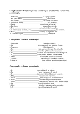 Complétez correctement les phrases suivantes par le verbe 'être' ou 'faire' au
passé-simple.

1. La famille ______________________________ un voyage agréable .
2. Ma soeur et moi , ______________________________ mal а l'aise .
3. Les enfants ______________________________ un terrible cauchemar .
4. Marie et sa copine ______________________________ très surprises .
5. Tu ne ______________________________ pas en forme ce jour-lа .
6. Les йlиves ______________________________ un excellent exposé .
7. Je ne ______________________________ aucune faute d'orthographe .
8. A l'annonce des résultats, vous ______________________________ trиs heureux .
9. Nous ______________________________ naufrage au large de la mer .
10. Le maître-nageur ______________________________ courageux .


Conjuguez les verbes au passe simple:

1. Vous vous ______________________________ (asseoir) en silence.
2. Ils ______________________________ (comparaître) devant une cour d'assise.
3. Nous nous ______________________________ (plaire) aussitôt.
4. Ils ______________________________ (voir) leurs espoirs s'envoler en fumйe.
5. Tu ______________________________ (craindre) qu'il puisse te reconnaоtre.
6. Je ______________________________ (vaincre) mon adversaire en combat singulier.
7. Il ______________________________ (valoir) mieux pour eux laisser tomber.
8. Ils ne ______________________________ (pouvoir) s'йchapper si facilement.
9. Nous ne ______________________________ (savoir) pas le fin mot de l'histoire.
10. Vous ne ______________________________ (recevoir) pas la récompense promise.


Conjuguez les verbes au passe simple:

1. Je ______________________________ (pouvoir) avoir un cadeau.
2. Tu ______________________________ (venir) avec un peu de retard.
3. Il ______________________________ (reconnaоtre) immйdiatement ses amis.
4. Elle ______________________________ (vouloir) venir avec nous.
5. On les ______________________________ (prévenir) que зa allait кtre difficile.
6. Nous ______________________________ (devenir) des personnes cйlиbres.
7. Vous ______________________________ (reconnaоtre) que vous aviez fait une erreur.
8. Ils ______________________________ (pouvoir) voir leurs amis.
9. Elles ______________________________ (vouloir) se charger de l'organisation.
10. Il ______________________________ (devenir) quelqu'un de gentil.
 
