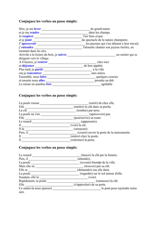 Conjuguez les verbes au passe simple:

Hier, je me lever ______________________________ de grand matin
et je me rendre ______________________________ dans les champs.
Je respirer ______________________________ l'air frais et pur
et je jouir ______________________________ du spectacle de la nature champкtre.
J' apercevoir ______________________________ les paysans qui s'en allaient а leur travail,
j' entendre ______________________________ l'alouette chanter son joyeux tirelire, en
montant dans les airs.
Arrivйe а la lisiиre du bois, je suivre ______________________________ un sentier qui se
dirigeait vers le village.
A 8 heures, je rentrer ______________________________ chez moi
et déjeuner ______________________________ de bon appйtit.
Plus tard, je partir ______________________________ а la ville
oщ je rencontrer ______________________________ mes amies.
Ensemble, nous faire ______________________________ quelques courses
et ensuite nous aller ______________________________ prendre un thй.
Le retour en autobus être ______________________________ agrйable


Conjuguez les verbes au passe simple:

La poule rousse ______________________________ (sortir) de chez elle.
Elle ______________________________ (mettre) la clй dans sa poche.
La clé ______________________________ (tomber) par terre.
La poule ne s'en ______________________________ (apercevoir) pas.
Elle ______________________________ (poursuivre) sa route.
Le renard ______________________________ (apparaоtre).
Il ______________________________ (voir) la clé.
Il la ______________________________ (ramasser).
Puis, il ______________________________ (courir) ouvrir la porte de la maisonnette.
Il ______________________________ (entrer) chez la poule.
Il ______________________________ (refermer) la porte.

Conjuguez les verbes au passe simple:

Le renard ______________________________ (lancer) la clй par la fenкtre.
Puis, il ______________________________ (attendre).
La poule ______________________________ (revenir) bientфt de la ville.
Mais elle ne ______________________________ (trouver) pas sa clй.
Elle se ______________________________ (demander) oщ elle йtait.
La poule ______________________________ (regarder) sur le sol autour d'elle.
Soudain, elle la ______________________________ (voir).
Rapidement, la poule ______________________________ (ramasser) la clй.
Elle ______________________________ (s'approcher) de sa porte.
Ce matin-lа nous (passer) ______________________________ le pont pour rejoindre notre
ami.
 