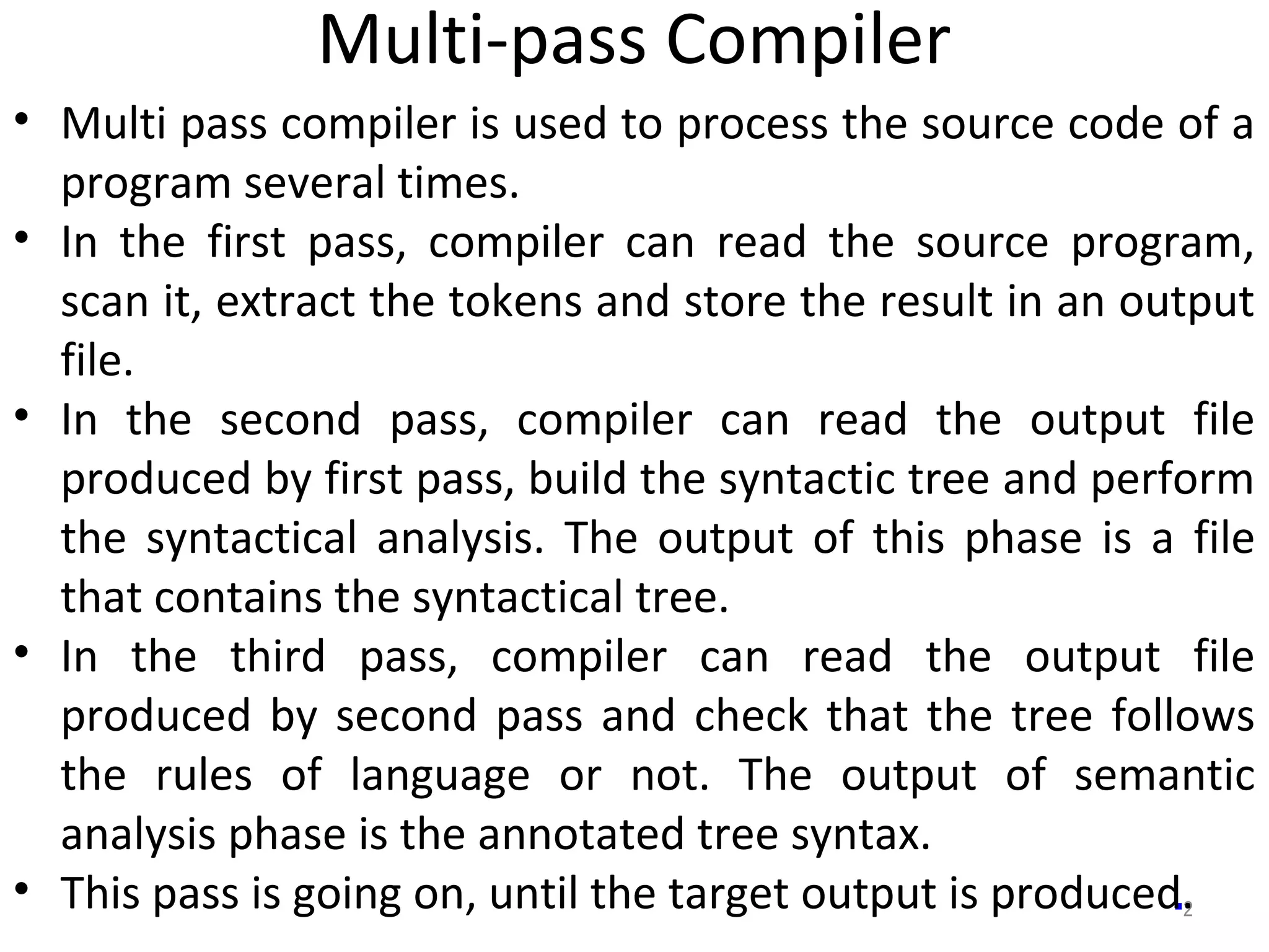 Multi-pass Compiler
2
• Multi pass compiler is used to process the source code of a
program several times.
• In the first pass, compiler can read the source program,
scan it, extract the tokens and store the result in an output
file.
• In the second pass, compiler can read the output file
produced by first pass, build the syntactic tree and perform
the syntactical analysis. The output of this phase is a file
that contains the syntactical tree.
• In the third pass, compiler can read the output file
produced by second pass and check that the tree follows
the rules of language or not. The output of semantic
analysis phase is the annotated tree syntax.
• This pass is going on, until the target output is produced.
 