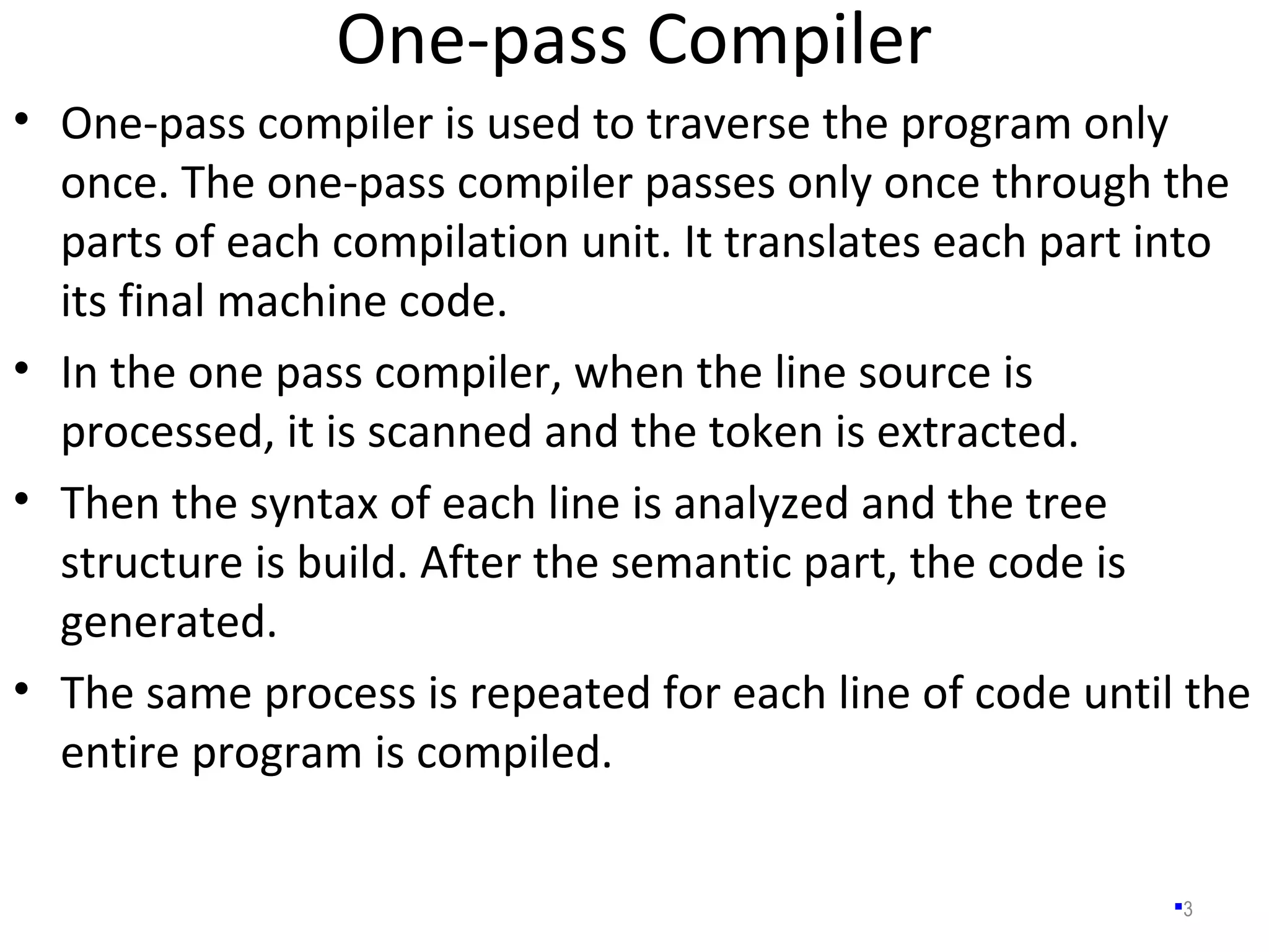 One-pass Compiler
3
• One-pass compiler is used to traverse the program only
once. The one-pass compiler passes only once through the
parts of each compilation unit. It translates each part into
its final machine code.
• In the one pass compiler, when the line source is
processed, it is scanned and the token is extracted.
• Then the syntax of each line is analyzed and the tree
structure is build. After the semantic part, the code is
generated.
• The same process is repeated for each line of code until the
entire program is compiled.
 