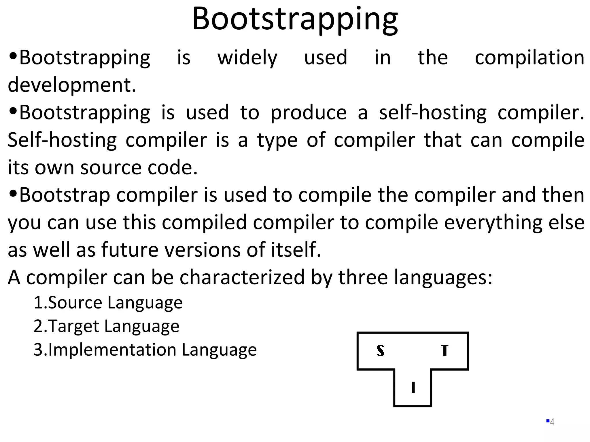 Bootstrapping
4
•Bootstrapping is widely used in the compilation
development.
•Bootstrapping is used to produce a self-hosting compiler.
Self-hosting compiler is a type of compiler that can compile
its own source code.
•Bootstrap compiler is used to compile the compiler and then
you can use this compiled compiler to compile everything else
as well as future versions of itself.
A compiler can be characterized by three languages:
1.Source Language
2.Target Language
3.Implementation Language
 