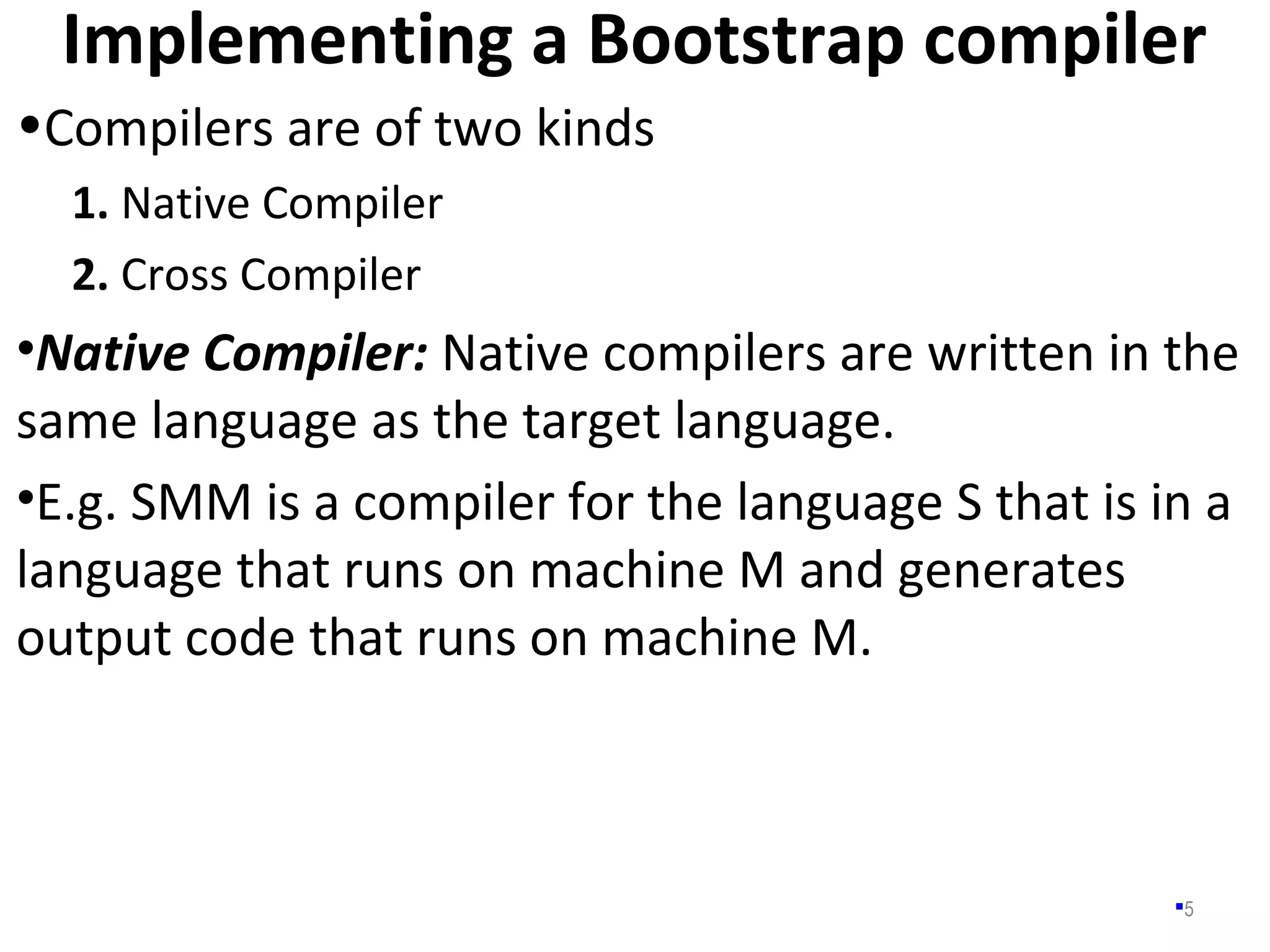 Implementing a Bootstrap compiler
5
•Compilers are of two kinds
1. Native Compiler
2. Cross Compiler
•Native Compiler: Native compilers are written in the
same language as the target language.
•E.g. SMM is a compiler for the language S that is in a
language that runs on machine M and generates
output code that runs on machine M.
 