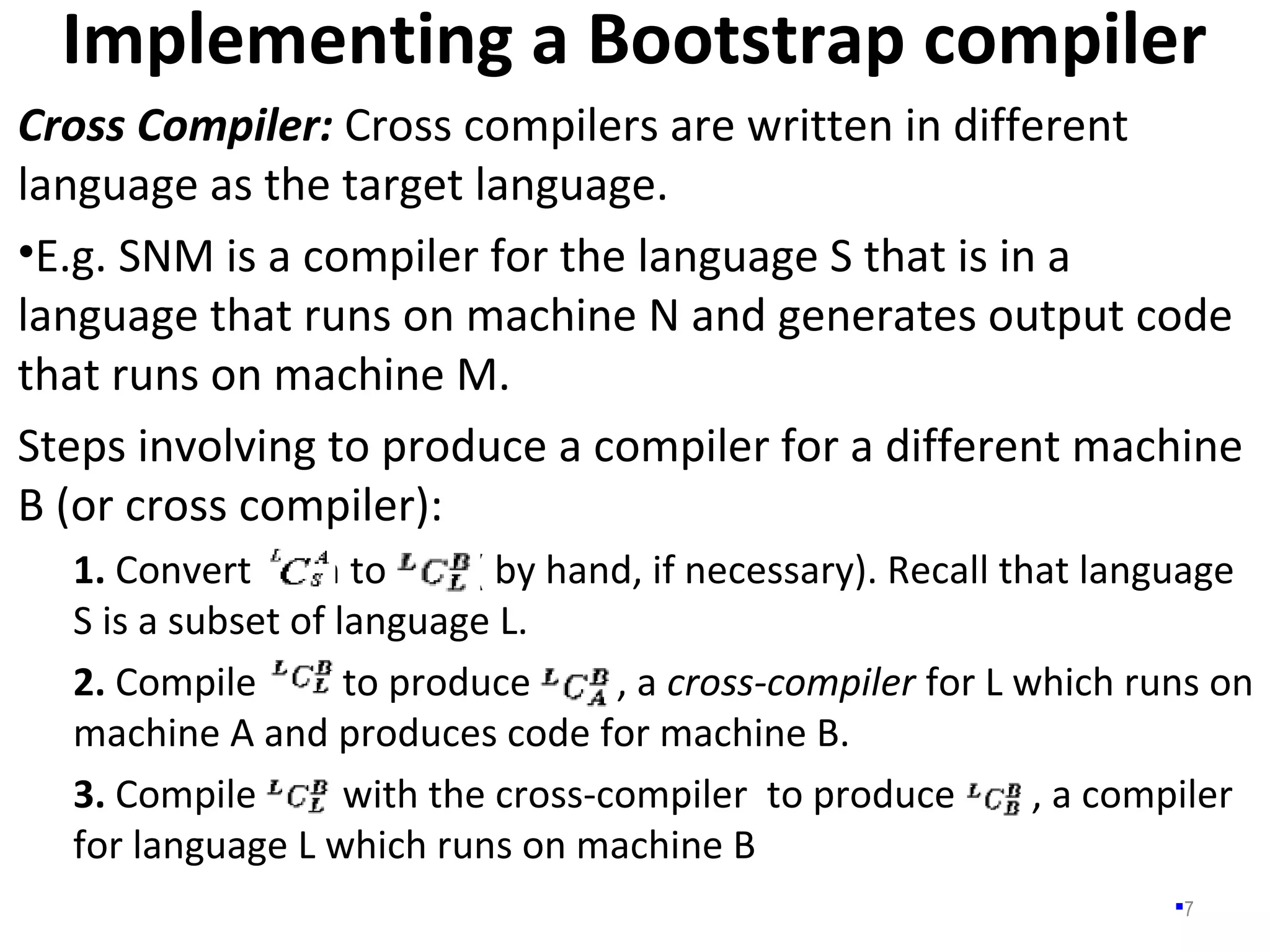 Implementing a Bootstrap compiler
7
Cross Compiler: Cross compilers are written in different
language as the target language.
•E.g. SNM is a compiler for the language S that is in a
language that runs on machine N and generates output code
that runs on machine M.
Steps involving to produce a compiler for a different machine
B (or cross compiler):
1. Convert in to ( by hand, if necessary). Recall that language
S is a subset of language L.
2. Compile to produce , a cross-compiler for L which runs on
machine A and produces code for machine B.
3. Compile with the cross-compiler to produce , a compiler
for language L which runs on machine B
 