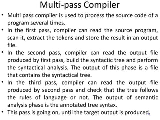 Multi-pass Compiler
2
• Multi pass compiler is used to process the source code of a
program several times.
• In the first pass, compiler can read the source program,
scan it, extract the tokens and store the result in an output
file.
• In the second pass, compiler can read the output file
produced by first pass, build the syntactic tree and perform
the syntactical analysis. The output of this phase is a file
that contains the syntactical tree.
• In the third pass, compiler can read the output file
produced by second pass and check that the tree follows
the rules of language or not. The output of semantic
analysis phase is the annotated tree syntax.
• This pass is going on, until the target output is produced.
 
