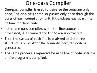 One-pass Compiler
3
• One-pass compiler is used to traverse the program only
once. The one-pass compiler passes only once through the
parts of each compilation unit. It translates each part into
its final machine code.
• In the one pass compiler, when the line source is
processed, it is scanned and the token is extracted.
• Then the syntax of each line is analyzed and the tree
structure is build. After the semantic part, the code is
generated.
• The same process is repeated for each line of code until the
entire program is compiled.
 
