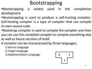 Bootstrapping
4
•Bootstrapping is widely used in the compilation
development.
•Bootstrapping is used to produce a self-hosting compiler.
Self-hosting compiler is a type of compiler that can compile
its own source code.
•Bootstrap compiler is used to compile the compiler and then
you can use this compiled compiler to compile everything else
as well as future versions of itself.
A compiler can be characterized by three languages:
1.Source Language
2.Target Language
3.Implementation Language
 