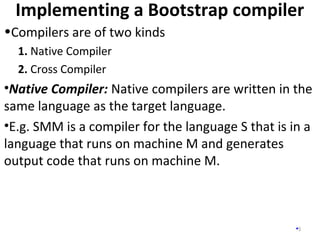 Implementing a Bootstrap compiler
5
•Compilers are of two kinds
1. Native Compiler
2. Cross Compiler
•Native Compiler: Native compilers are written in the
same language as the target language.
•E.g. SMM is a compiler for the language S that is in a
language that runs on machine M and generates
output code that runs on machine M.
 