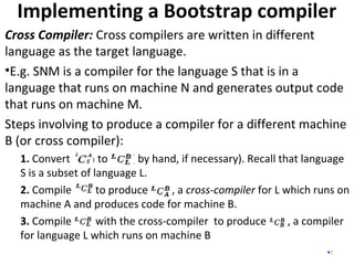 Implementing a Bootstrap compiler
7
Cross Compiler: Cross compilers are written in different
language as the target language.
•E.g. SNM is a compiler for the language S that is in a
language that runs on machine N and generates output code
that runs on machine M.
Steps involving to produce a compiler for a different machine
B (or cross compiler):
1. Convert in to ( by hand, if necessary). Recall that language
S is a subset of language L.
2. Compile to produce , a cross-compiler for L which runs on
machine A and produces code for machine B.
3. Compile with the cross-compiler to produce , a compiler
for language L which runs on machine B
 