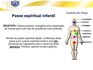 OBJETIVO: limpeza psíquica, energética e/ou preparação
da criança para outro tipo de assistência mais profunda.
Similar ao passe espiritual adulto. A diferença deste
passe para o passe espiritual adulto é que não
direcionamos magnetismo para o centro de força
genésico. Portanto, apenas frontal e gástrico.
 