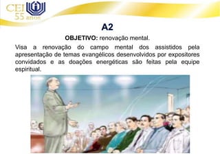 OBJETIVO: renovação mental.
Visa a renovação do campo mental dos assistidos pela
apresentação de temas evangélicos desenvolvidos por expositores
convidados e as doações energéticas são feitas pela equipe
espiritual.
 
