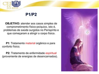 OBJETIVO: atender aos casos simples de
comprometimento físico-psíquico, isto é,
problemas de saúde surgidos no Perispírito e
que começaram a atingir o corpo físico.
P1: Tratamento material orgânico e para
conforto físico;
P2: Tratamento de enfermidade espiritual
(proveniente de energias de desencarnados).
 