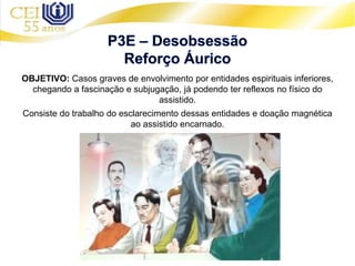 OBJETIVO: Casos graves de envolvimento por entidades espirituais inferiores,
chegando a fascinação e subjugação, já podendo ter reflexos no físico do
assistido.
Consiste do trabalho do esclarecimento dessas entidades e doação magnética
ao assistido encarnado.
 