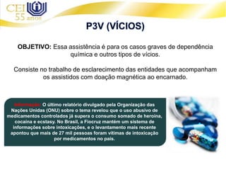 OBJETIVO: Essa assistência é para os casos graves de dependência
química e outros tipos de vícios.
Consiste no trabalho de esclarecimento das entidades que acompanham
os assistidos com doação magnética ao encarnado.
Informação: O último relatório divulgado pela Organização das
Nações Unidas (ONU) sobre o tema revelou que o uso abusivo de
medicamentos controlados já supera o consumo somado de heroína,
cocaína e ecstasy. No Brasil, a Fiocruz mantém um sistema de
informações sobre intoxicações, e o levantamento mais recente
apontou que mais de 27 mil pessoas foram vítimas de intoxicação
por medicamentos no país.
 