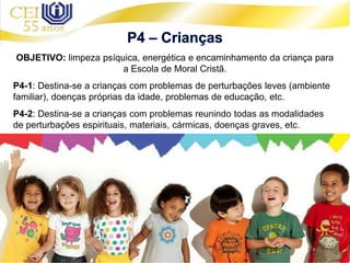 OBJETIVO: limpeza psíquica, energética e encaminhamento da criança para
a Escola de Moral Cristã.
P4-1: Destina-se a crianças com problemas de perturbações leves (ambiente
familiar), doenças próprias da idade, problemas de educação, etc.
P4-2: Destina-se a crianças com problemas reunindo todas as modalidades
de perturbações espirituais, materiais, cármicas, doenças graves, etc.
 
