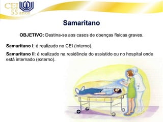 OBJETIVO: Destina-se aos casos de doenças físicas graves.
Samaritano I: é realizado no CEI (interno).
Samaritano II: é realizado na residência do assistido ou no hospital onde
está internado (externo).
 