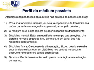 Algumas recomendações para auxílio nas equipes de passes espíritas:
1) Possuir a faculdade radiante, ou seja, a capacidade de transmitir aos
outros parte de seu magnetismo pessoal, amor pelo próximo;
2) O médium deve estar sempre se aperfeiçoando doutrinariamente;
3) Disciplina mental. Estar em equilíbrio no campo das emoções. Um
sistema nervoso esgotado e/ou oprimido, é um canal que não
responde corretamente;
4) Disciplina física. O excesso de alimentação, álcool, desvio sexual e
substâncias tóxicas operam distúrbios nos centros nervosos e
obstruem (entopem) os canais energéticos;
5) Ter consciência do mecanismo do passe para fugir à mecanização
do mesmo.
 