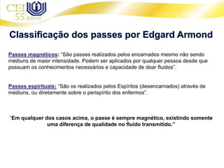Passes magnéticos: “São passes realizados pelos encarnados mesmo não sendo
médiuns de maior intensidade. Podem ser aplicados por qualquer pessoa desde que
possuam os conhecimentos necessários e capacidade de doar fluidos”.
Passes espirituais: “São os realizados pelos Espíritos (desencarnados) através de
médiuns, ou diretamente sobre o perispírito dos enfermos”.
“Em qualquer dos casos acima, o passe é sempre magnético, existindo somente
uma diferença de qualidade no fluido transmitido.”
 