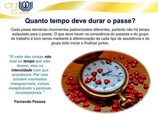 Cada passe demanda movimentos padronizados diferentes, portanto não há tempo
estipulado para o passe. O que deve haver na consciência do passista e do grupo
de trabalho é bom senso mediante à diferenciação da cada tipo de assistência e do
grupo todo iniciar e finalizar juntos.
“O valor das coisas não
está no tempo que elas
duram, mas na
intensidade com que
acontecem. Por isso
existem momentos
inesquecíveis, coisas
inexplicáveis e pessoas
incomparáveis.”
Fernando Pessoa
 