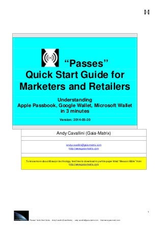 “Passes” Quick Start Guide - Andy Cavallini (Gaia-Matrix) - andy.cavallini@gaia-matrix.com - http://www.gaia-matrix.com
1
“Passes”
Quick Start Guide for
Marketers and Retailers
Understanding
Apple Passbook, Google Wallet, Microsoft Wallet
in 3 minutes
Version: 2014-05-20
Andy Cavallini (Gaia-Matrix)
andy.cavallini@gaia-matrix.com
http://www.gaia-matrix.com
To know more about iBeacon technology, feel free to download my white-paper titled “iBeacon Bible” from:
http://www.gaia-matrix.com
 