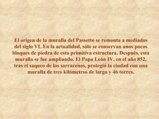 El origen de la muralla del Passetto se remonta a mediados del siglo VI. En la actualidad, sólo se conservan unos pocos bloques de piedra de esta primitiva estructura. Después, esta muralla se fue ampliando. El Papa León IV, en el año 852, tras el saqueo de los sarracenos, protegió la ciudad con una muralla de tres kilómetros de largo y 46 torres. 