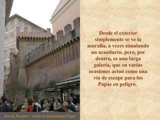 Desde el exterior simplemente se ve la muralla, a veces simulando un acueducto, pero, por dentro, es una larga galería, que en varias ocasiones actuó como una vía de escape para los Papas en peligro .  Sur de Passetto - Junto al apartamento Papal 