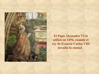 El Papa Alejandro VI lo utilizó en 1494, cuando el rey de Francia Carlos VIII invadió la ciudad .  