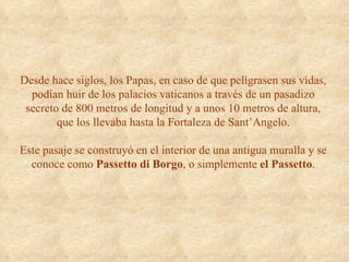 Desde hace siglos, los Papas, en caso de que peligrasen sus vidas, podían huir de los palacios vaticanos a través de un pasadizo secreto de 800 metros de longitud y a unos 10 metros de altura, que los llevaba hasta la Fortaleza de Sant’Angelo. Este pasaje se construyó en el interior de una antigua muralla y se conoce como  Passetto di Borgo , o simplemente  el   Passetto . 