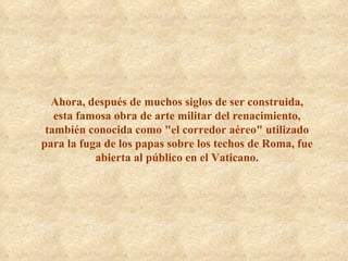 Ahora, después de muchos siglos de ser construida, esta famosa obra de arte militar del renacimiento, también conocida como "el corredor aéreo" utilizado para la fuga de los papas sobre los techos de Roma, fue abierta al público en el Vaticano. 