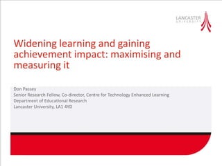 Widening learning and gaining
achievement impact: maximising and
measuring it
Don Passey
Senior Research Fellow, Co-director, Centre for Technology Enhanced Learning
Department of Educational Research
Lancaster University, LA1 4YD
 
