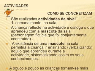 ACTIVIDADES 				     Como SE CONCRETIZAMSão realizadas actividades de nível 1, semanalmente  na sala;A criança reflecte na actividade e dialoga o que aprendeu com a mascote da sala (personagem fictícia que foi conjuntamente construída) . A existência de uma mascote na sala permitirá à criança ir ensinando (verbalizando) aquilo que aprendeu durante a actividade, sistematizando assim os seus conhecimentos.A pouco e pouco as crianças tornam-se mais selectivas e criticas em relação ao que comem e como comem.