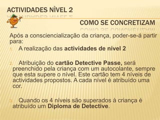 ACTIVIDADES NÌVEL 2				     Como SE CONCRETIZAMApós a consciencialização da criança, poder-se-á partir para:A realização das actividades de nível 2Atribuição do cartão Detective Passe, será preenchido pela criança com um autocolante, sempre que esta supere o nível. Este cartão tem 4 níveis de actividades propostos. A cada nível é atribuído uma cor.Quando os 4 níveis são superados à criança é atribuído um Diploma de Detective.