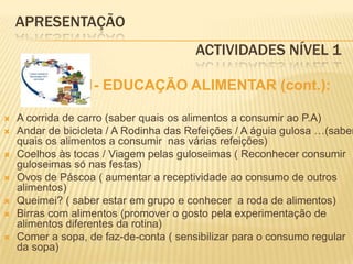 APRESENTAÇÃO					 Actividades Nível 1             1- EDUCAÇÃO ALIMENTAR (cont.):A corrida de carro (saber quais os alimentos a consumir ao P.A)Andar de bicicleta / A Rodinha das Refeições / A águia gulosa …(saber quais os alimentos a consumir  nas várias refeições)Coelhos às tocas / Viagem pelas guloseimas ( Reconhecer consumir guloseimas só nas festas)Ovos de Páscoa ( aumentar a receptividade ao consumo de outros alimentos) Queimei? ( saber estar em grupo e conhecer  a roda de alimentos)Birras com alimentos (promover o gosto pela experimentação de alimentos diferentes da rotina)Comer a sopa, de faz-de-conta ( sensibilizar para o consumo regular da sopa)