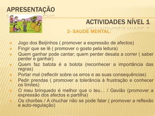 APRESENTAÇÃO					 Actividades Nível 1            2- SAUDE MENTAL:Jogo dos Beijinhos ( promover a expressão de afectos)Fingir que se lê ( promover o gosto pela leitura)Quem ganhar pode cantar; quem perder desata a correr ( saber perder e ganhar)Quem faz batota é a bolota (reconhecer a importância das regras)Portar mal (reflectir sobre os erros e as suas consequências)Pedir prendas ( promover a tolerância à frustração e conhecer os limites)O meu brinquedo é melhor que o teu… / Gavião (promover a expressão dos afectos e partilha)Os chorões / A chuchar não se pode falar ( promover a reflexão e auto-regulação)